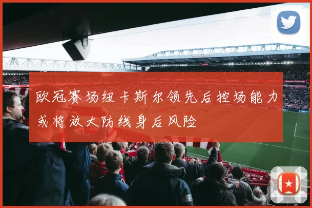 欧冠赛场纽卡斯尔领先后控场能力或将放大防线身后风险