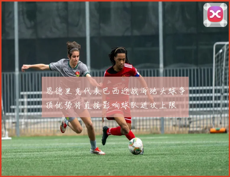 恩德里克代表巴西迎战海地头球争顶优势将直接影响球队进攻上限
