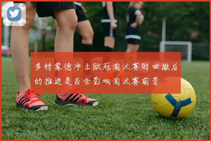 多特蒙德冲击欧冠淘汰赛时回撤后的推进是否会影响淘汰赛前景