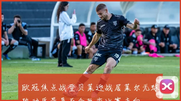 欧冠焦点战登贝莱迎战居莱尔无球跑动质量是否会改变比赛走向