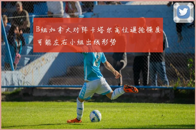 B组加拿大对阵卡塔尔高位逼抢强度可能左右小组出线形势
