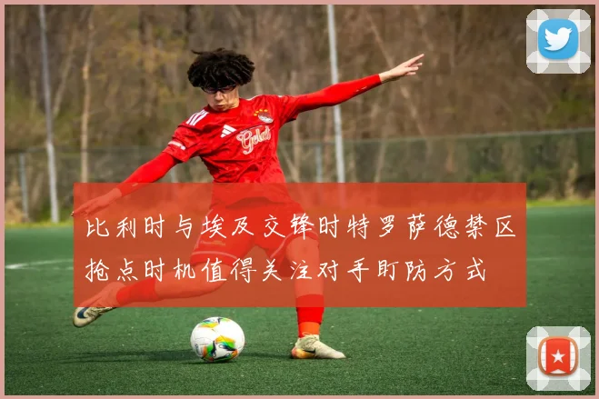 比利时与埃及交锋时特罗萨德禁区抢点时机值得关注对手盯防方式