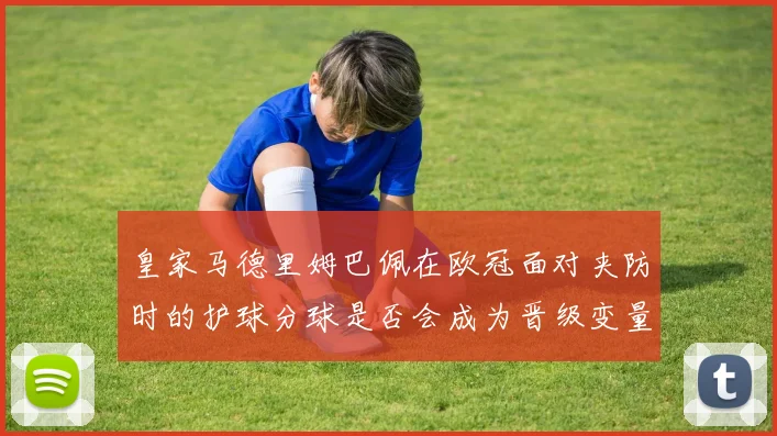 皇家马德里姆巴佩在欧冠面对夹防时的护球分球是否会成为晋级变量