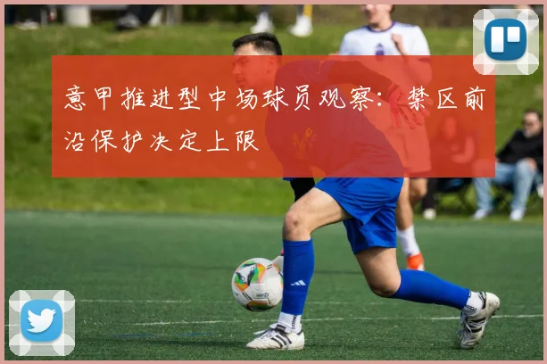意甲推进型中场球员观察:禁区前沿保护决定上限
