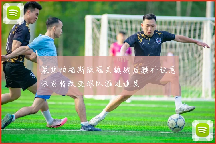 聚焦帕福斯欧冠关键战后腰补位意识或将改变球队推进速度