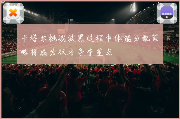卡塔尔挑战波黑过程中体能分配策略将成为双方争夺重点