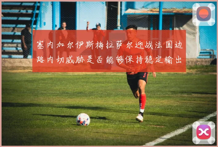 塞内加尔伊斯梅拉萨尔迎战法国边路内切威胁是否能够保持稳定输出